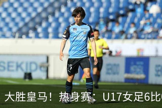 大胜皇马！热身赛：U17女足6比0皇马U17 王晨西闪击刘雨辰双响