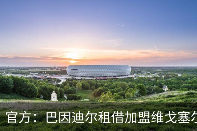 官方：巴因迪尔租借加盟维戈塞尔塔；阿邦拉霍：谢什科每一场比赛都在进步，预测他新赛季至少能进15球