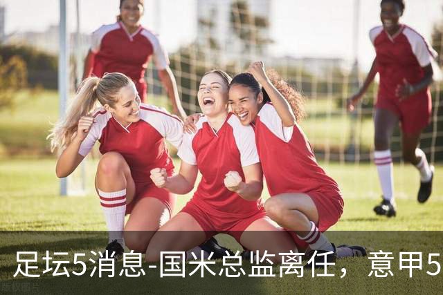 足坛5消息-国米总监离任，意甲5大奖项官宣，沙拉维再就业，澳波获最佳
